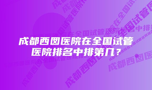 成都西囡医院在全国试管医院排名中排第几？