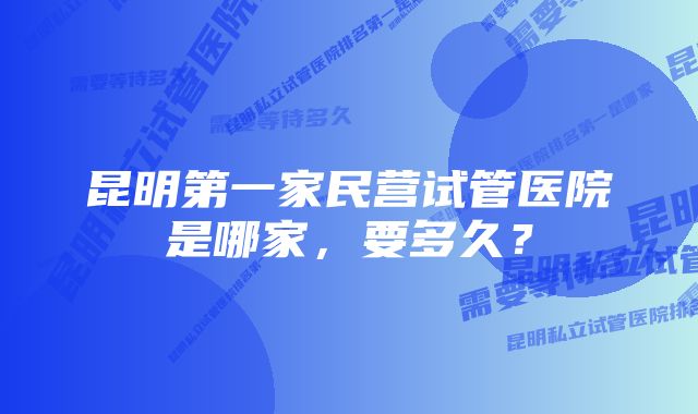 昆明第一家民营试管医院是哪家，要多久？