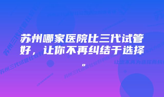 苏州哪家医院比三代试管好，让你不再纠结于选择。