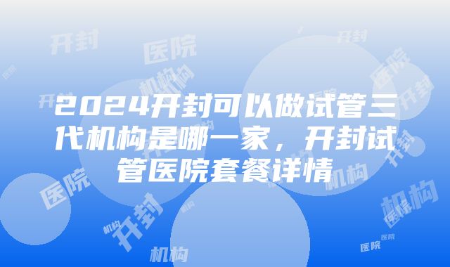 2024开封可以做试管三代机构是哪一家，开封试管医院套餐详情