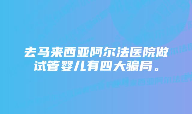 去马来西亚阿尔法医院做试管婴儿有四大骗局。