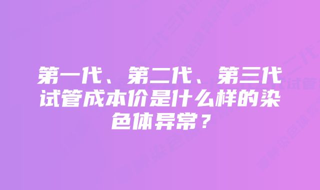 第一代、第二代、第三代试管成本价是什么样的染色体异常？