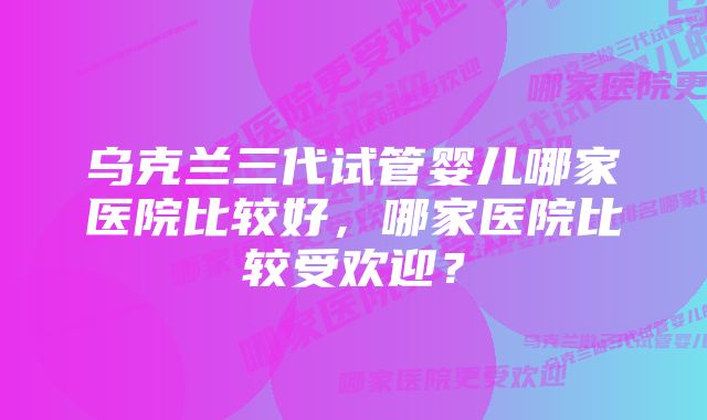 乌克兰三代试管婴儿哪家医院比较好，哪家医院比较受欢迎？