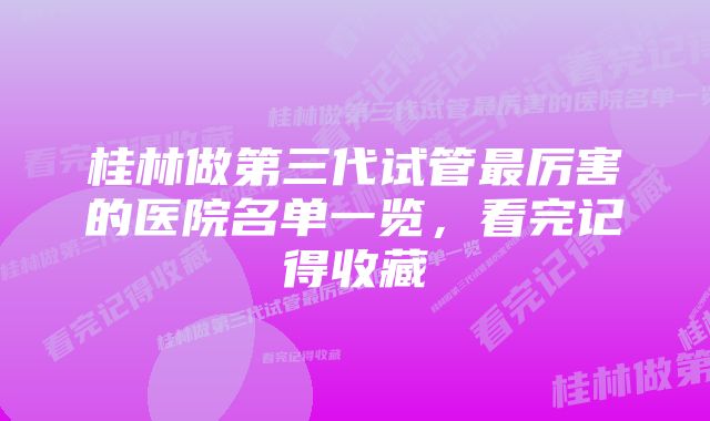 桂林做第三代试管最厉害的医院名单一览，看完记得收藏