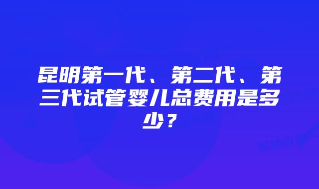 昆明第一代、第二代、第三代试管婴儿总费用是多少？