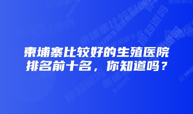 柬埔寨比较好的生殖医院排名前十名，你知道吗？