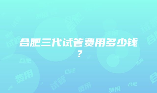 合肥三代试管费用多少钱？