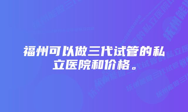 福州可以做三代试管的私立医院和价格。