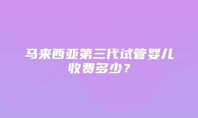 马来西亚第三代试管婴儿收费多少？