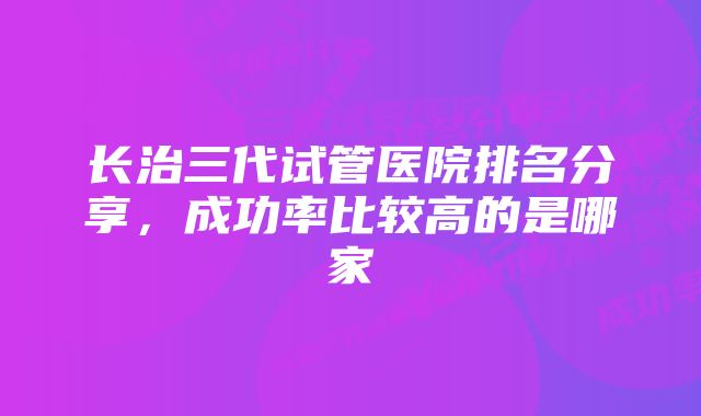 长治三代试管医院排名分享，成功率比较高的是哪家