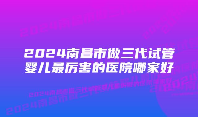 2024南昌市做三代试管婴儿最厉害的医院哪家好