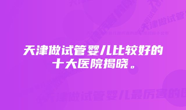 天津做试管婴儿比较好的十大医院揭晓。