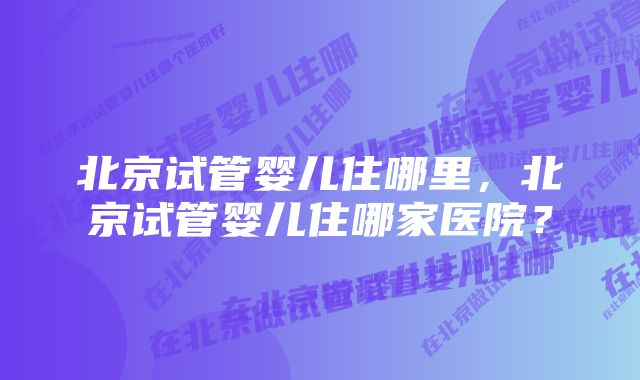 北京试管婴儿住哪里，北京试管婴儿住哪家医院？