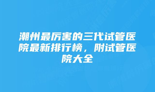 潮州最厉害的三代试管医院最新排行榜，附试管医院大全