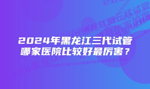 2024年黑龙江三代试管哪家医院比较好最厉害？