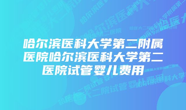 哈尔滨医科大学第二附属医院哈尔滨医科大学第二医院试管婴儿费用