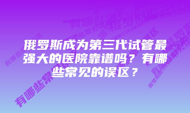 俄罗斯成为第三代试管最强大的医院靠谱吗？有哪些常见的误区？