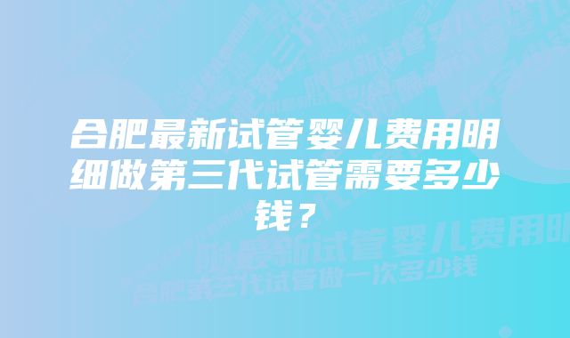 合肥最新试管婴儿费用明细做第三代试管需要多少钱？