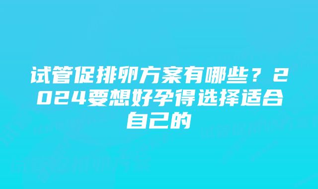 试管促排卵方案有哪些？2024要想好孕得选择适合自己的