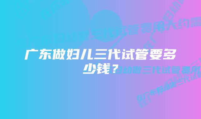 广东做妇儿三代试管要多少钱？