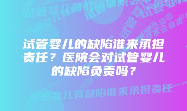 试管婴儿的缺陷谁来承担责任？医院会对试管婴儿的缺陷负责吗？