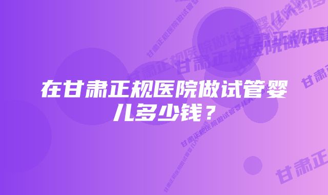 在甘肃正规医院做试管婴儿多少钱？