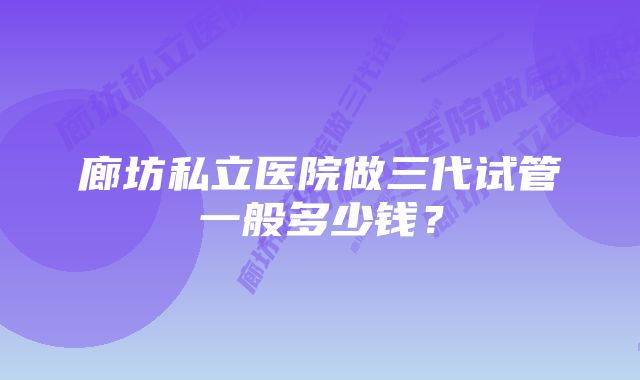 廊坊私立医院做三代试管一般多少钱？