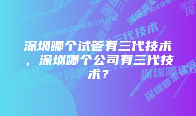 深圳哪个试管有三代技术，深圳哪个公司有三代技术？