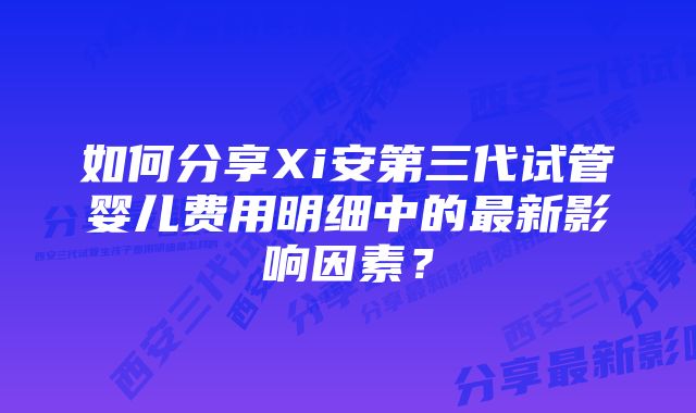 如何分享Xi安第三代试管婴儿费用明细中的最新影响因素？