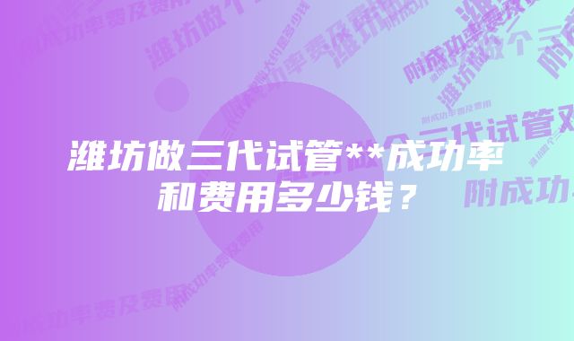 潍坊做三代试管**成功率和费用多少钱？