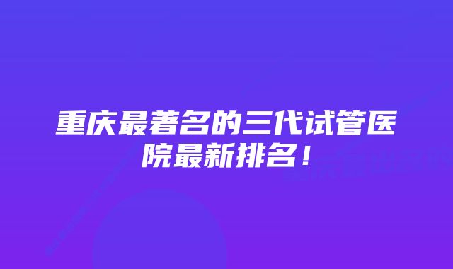 重庆最著名的三代试管医院最新排名！