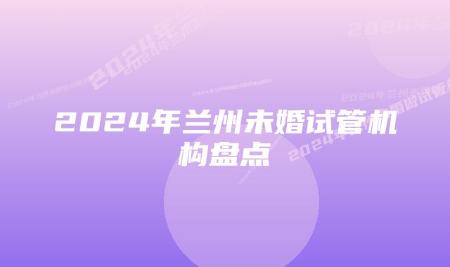 2024年兰州未婚试管机构盘点