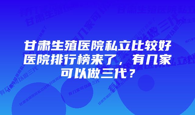 甘肃生殖医院私立比较好医院排行榜来了，有几家可以做三代？