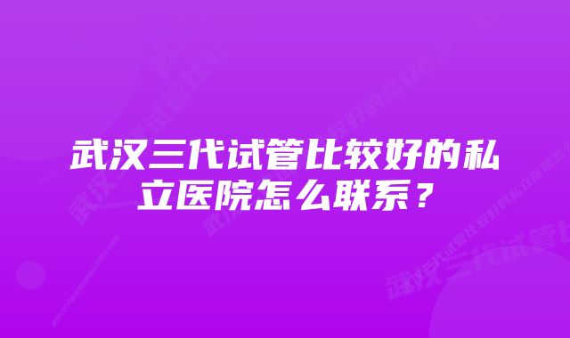 武汉三代试管比较好的私立医院怎么联系？