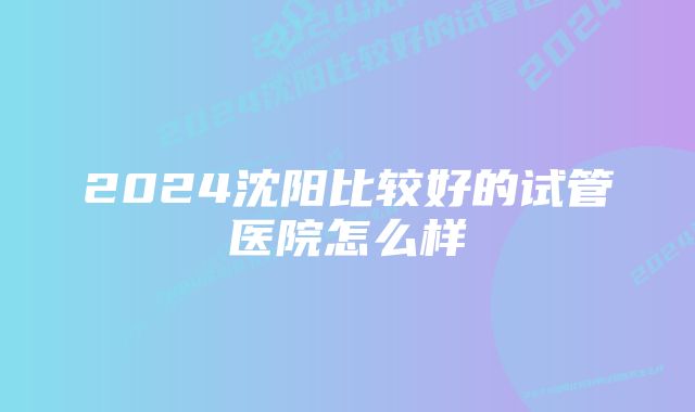 2024沈阳比较好的试管医院怎么样