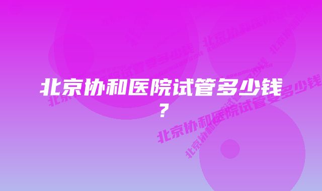 北京协和医院试管多少钱？