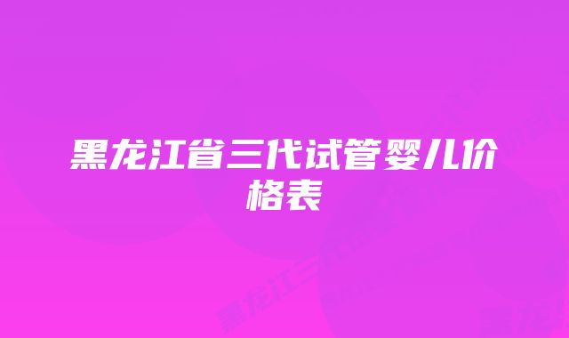 黑龙江省三代试管婴儿价格表