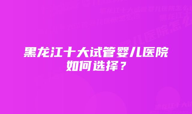 黑龙江十大试管婴儿医院如何选择？