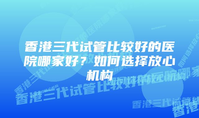 香港三代试管比较好的医院哪家好？如何选择放心机构