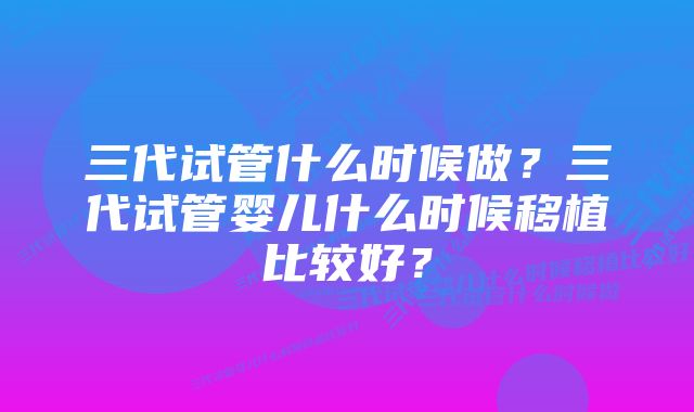 三代试管什么时候做？三代试管婴儿什么时候移植比较好？