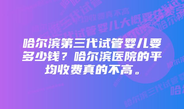 哈尔滨第三代试管婴儿要多少钱？哈尔滨医院的平均收费真的不高。