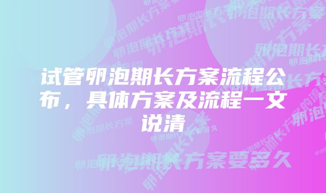 试管卵泡期长方案流程公布，具体方案及流程一文说清