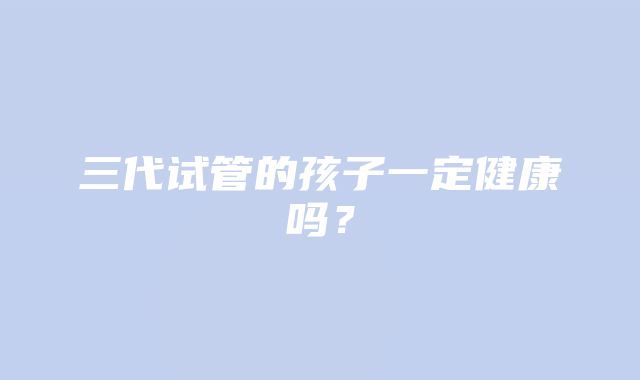 三代试管的孩子一定健康吗？