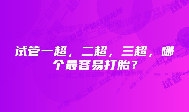 试管一超，二超，三超，哪个最容易打胎？