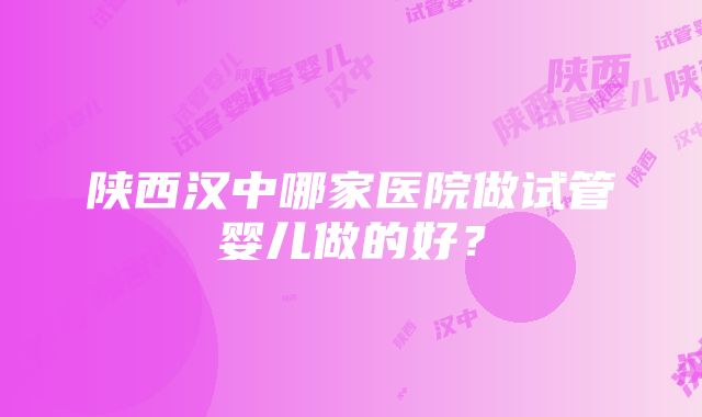 陕西汉中哪家医院做试管婴儿做的好？