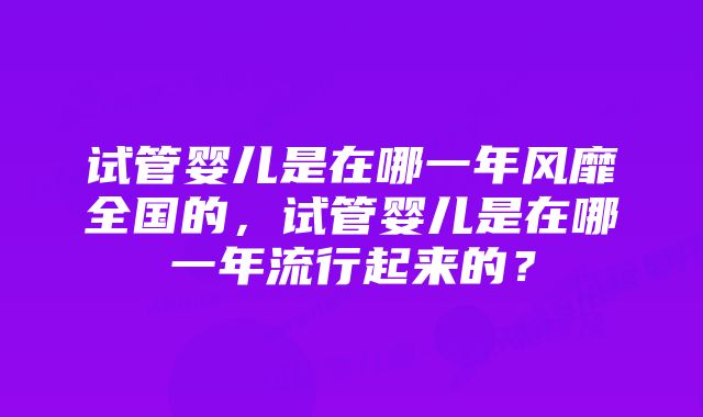 试管婴儿是在哪一年风靡全国的，试管婴儿是在哪一年流行起来的？