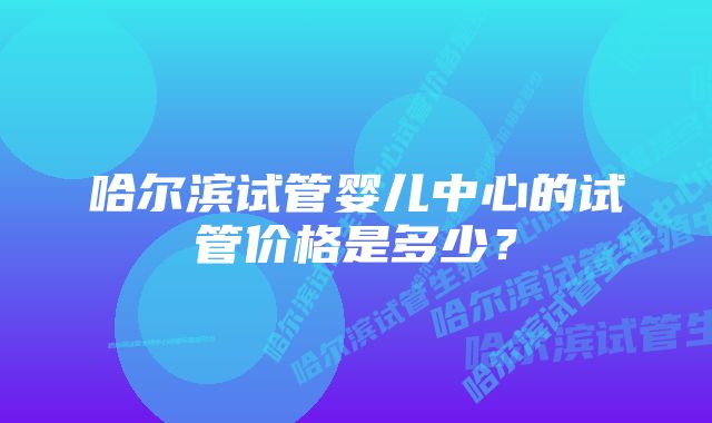 哈尔滨试管婴儿中心的试管价格是多少？