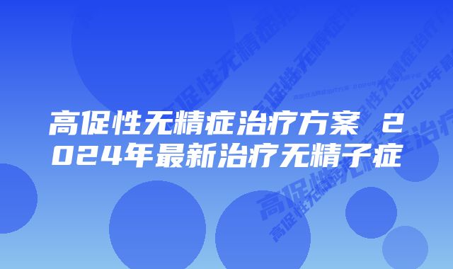 高促性无精症治疗方案 2024年最新治疗无精子症