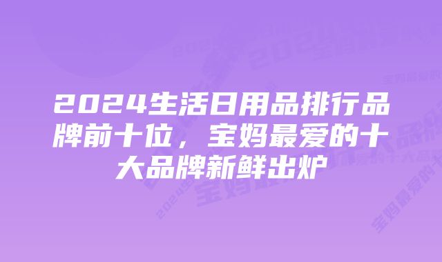 2024生活日用品排行品牌前十位，宝妈最爱的十大品牌新鲜出炉