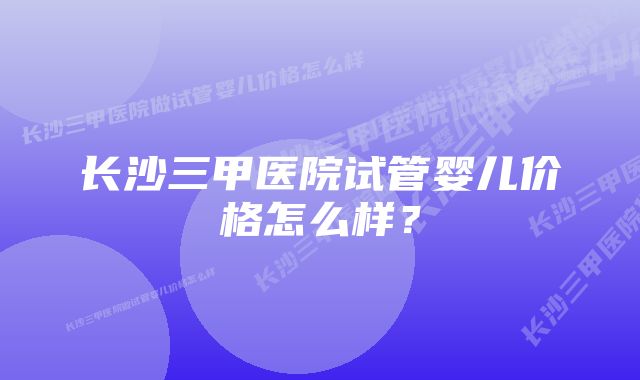 长沙三甲医院试管婴儿价格怎么样？